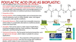 POLYLACTIC ACID (PLA) AS BIOPLASTIC:
• PLA, or polylactic acid, is a biodegradable and compostable
thermoplastic that is derived from renewable resources such as
corn starch, sugarcane, and other plant-based sources. It is one of
the most widely used bioplastics and is increasingly popular as a
sustainable alternative to traditional petroleum-based plastics.
• Properties of PLA :
• Biodegradability: PLA is biodegradable and can break down into
natural substances such as carbon dioxide, water, and organic
compounds under specific conditions.
• Renewable Resource: PLA is made from renewable resources,
which makes it a sustainable alternative to traditional plastics
made from fossil fuels.
• Versatility: PLA can be used in a wide range of applications,
including packaging materials, food containers, disposable
tableware, and 3D printing filaments.
• Mechanical Properties: PLA has good mechanical properties, such
as high tensile strength, which makes it suitable for various
applications.
• Low Environmental Impact: The production of PLA generates lower
greenhouse gas emissions and uses less energy than traditional
plastics, which makes it more environment friendly.
 