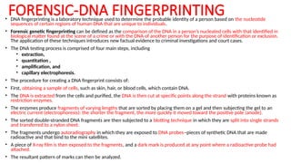 • DNA fingerprinting is a laboratory technique used to determine the probable identity of a person based on the nucleotide
sequences of certain regions of human DNA that are unique to individuals.
• Forensic genetic fingerprinting can be defined as the comparison of the DNA in a person’s nucleated cells with that identified in
biological matter found at the scene of a crime or with the DNA of another person for the purpose of identification or exclusion.
The application of these techniques introduces new factual evidence to criminal investigations and court cases.
• The DNA testing process is comprised of four main steps, including
• extraction,
• quantitation ,
• amplification, and
• capillary electrophoresis.
• The procedure for creating a DNA fingerprint consists of:
• First, obtaining a sample of cells, such as skin, hair, or blood cells, which contain DNA.
• The DNA is extracted from the cells and purified, the DNA is then cut at specific points along the strand with proteins known as
restriction enzymes.
• The enzymes produce fragments of varying lengths that are sorted by placing them on a gel and then subjecting the gel to an
electric current (electrophoresis): the shorter the fragment, the more quickly it moved toward the positive pole (anode).
• The sorted double-stranded DNA fragments are then subjected to a blotting technique in which they are split into single strands
and transferred to a nylon sheet.
• The fragments undergo autoradiography in which they are exposed to DNA probes--pieces of synthetic DNA that are made
radioactive and that bind to the mini satellites.
• A piece of X-ray film is then exposed to the fragments, and a dark mark is produced at any point where a radioactive probe had
attached.
• The resultant pattern of marks can then be analyzed.
FORENSIC-DNA FINGERPRINTING
 