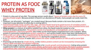 PROTEIN AS FOOD:
WHEY PROTEIN
• Protein is a key part of any diet. The average person needs about 7 grams of protein every day for every 20
pounds of body weight. Because protein is found in an abundance of foods, many people can easily meet this
goal.
• However, not all protein “packages” are created equal. Because foods contain a lot more than protein, it’s
important to pay attention to what else is coming with it.
• Animal-based foods (meat, poultry, fish, eggs, and dairy foods) tend to be good sources of complete protein,
while plant-based foods (fruits, vegetables, grains, nuts, and seeds) often lack one or more essential amino acid.
• Whey protein is a mixture of proteins isolated from whey, the liquid material created as a by-
product of cheese production. The proteins consist of α-lactalbumin, β-lactoglobulin, serum albumin and
immunoglobulins. Glycomacropeptide also makes up the third largest component but is not a protein. Whey
protein is commonly marketed as a protein supplement, and various health claims have been attributed to it.
• Whey is left over when milk is coagulated during the process of cheese production, and contains everything that
is soluble from milk after the pH is dropped to 4.6 during the coagulation process.
• It is a 5% solution of lactose in water and contains the water soluble proteins of milk as well as some lipid
content.
• Processing can be done by simple drying, or the relative protein content can be increased by removing the
lactose, lipids and other non-protein materials.
• The primary usage of whey protein supplements is for muscle growth and development. Eating whey protein
supplements before exercise will not assist athletic performance, but it will enhance the body's protein recovery
and synthesis after exercise because it increases the free amino acids in the body's free amino acid pool.
 