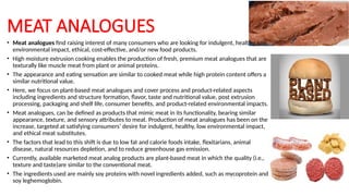 MEAT ANALOGUES
• Meat analogues find raising interest of many consumers who are looking for indulgent, healthy, low
environmental impact, ethical, cost-effective, and/or new food products.
• High moisture extrusion cooking enables the production of fresh, premium meat analogues that are
texturally like muscle meat from plant or animal proteins.
• The appearance and eating sensation are similar to cooked meat while high protein content offers a
similar nutritional value.
• Here, we focus on plant-based meat analogues and cover process and product-related aspects
including ingredients and structure formation, flavor, taste and nutritional value, post extrusion
processing, packaging and shelf life, consumer benefits, and product-related environmental impacts.
• Meat analogues, can be defined as products that mimic meat in its functionality, bearing similar
appearance, texture, and sensory attributes to meat. Production of meat analogues has been on the
increase, targeted at satisfying consumers’ desire for indulgent, healthy, low environmental impact,
and ethical meat substitutes.
• The factors that lead to this shift is due to low fat and calorie foods intake, flexitarians, animal
disease, natural resources depletion, and to reduce greenhouse gas emission.
• Currently, available marketed meat analog products are plant-based meat in which the quality (i.e.,
texture and taste)are similar to the conventional meat.
• The ingredients used are mainly soy proteins with novel ingredients added, such as mycoprotein and
soy leghemoglobin.
 