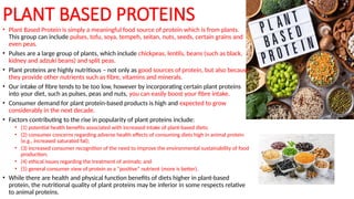 • Plant Based Protein is simply a meaningful food source of protein which is from plants.
This group can include pulses, tofu, soya, tempeh, seitan, nuts, seeds, certain grains and
even peas.
• Pulses are a large group of plants, which include chickpeas, lentils, beans (such as black,
kidney and adzuki beans) and split peas.
• Plant proteins are highly nutritious – not only as good sources of protein, but also because
they provide other nutrients such as fibre, vitamins and minerals.
• Our intake of fibre tends to be too low, however by incorporating certain plant proteins
into your diet, such as pulses, peas and nuts, you can easily boost your fibre intake.
• Consumer demand for plant protein-based products is high and expected to grow
considerably in the next decade.
• Factors contributing to the rise in popularity of plant proteins include:
• (1) potential health benefits associated with increased intake of plant-based diets;
• (2) consumer concerns regarding adverse health effects of consuming diets high in animal protein
(e.g., increased saturated fat);
• (3) increased consumer recognition of the need to improve the environmental sustainability of food
production;
• (4) ethical issues regarding the treatment of animals; and
• (5) general consumer view of protein as a “positive” nutrient (more is better).
• While there are health and physical function benefits of diets higher in plant-based
protein, the nutritional quality of plant proteins may be inferior in some respects relative
to animal proteins.
PLANT BASED PROTEINS
 