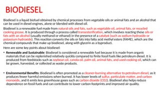 BIODIESEL
Biodiesel is a liquid biofuel obtained by chemical processes from vegetable oils or animal fats and an alcohol that
can be used in diesel engines, alone or blended with diesel oil.
Biodiesel is a renewable fuel made from natural oils and fats, such as vegetable oil, animal fats, or recycled
cooking grease. It is produced through a process called transesterification, which involves reacting these oils or
fats with an alcohol (usually methanol or ethanol) in the presence of a catalyst (such as sodium hydroxide or
potassium hydroxide). This reaction converts the oils or fats into fatty acid methyl esters (FAME), which are the
chemical compounds that make up biodiesel, along with glycerin as a byproduct.
Here are some key points about biodiesel:
• Renewable and Sustainable: Biodiesel is considered a renewable fuel because it is made from organic
materials that can be replenished relatively quickly compared to finite fossil fuels like petroleum diesel. It is
produced from feedstocks such as soybean oil, canola oil, palm oil, animal fats, and used cooking oil, which can
be grown, harvested, or collected as waste products.
• Environmental Benefits: Biodiesel is often promoted as a cleaner-burning alternative to petroleum diesel, as it
produces fewer harmful emissions when burned. It has lower levels of sulfur, particulate matter, and carbon
monoxide, and it emits less greenhouse gases such as carbon dioxide (CO2). Biodiesel also helps reduce
dependence on fossil fuels and can contribute to lower carbon footprints and improved air quality.
 