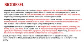 BIODIESEL
• Compatibility: Biodiesel can be used as a drop-in replacement for petroleum diesel in most diesel
engines without the need for engine modifications. It can be blended with petroleum diesel in
various proportions, such as B20 (20% biodiesel, 80% petroleum diesel) or B100 (100% biodiesel),
depending on the engine type, climate conditions, and fuel specifications.
• Biodegradability: Biodiesel is biodegradable and non-toxic, which means it breaks down naturally in
the environment and poses less risk of soil or water contamination in the event of spills or leaks.
This makes it safer to handle and transport compared to petroleum diesel.
• Applications: Biodiesel is used primarily as a transportation fuel for diesel vehicles, including cars,
trucks, buses, and trains. It can also be used in stationary diesel engines for power generation,
agricultural machinery, construction equipment, and marine vessels. Additionally, biodiesel can be
blended with heating oil for residential and commercial heating applications.
Overall, biodiesel offers a renewable and sustainable alternative to petroleum diesel, with
environmental benefits such as reduced emissions and lower carbon footprint and improved air
quality.
 