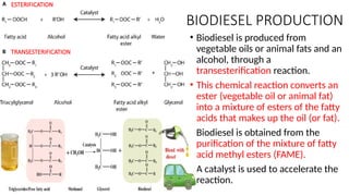 BIODIESEL PRODUCTION
• Biodiesel is produced from
vegetable oils or animal fats and an
alcohol, through a
transesterification reaction.
• This chemical reaction converts an
ester (vegetable oil or animal fat)
into a mixture of esters of the fatty
acids that makes up the oil (or fat).
• Biodiesel is obtained from the
purification of the mixture of fatty
acid methyl esters (FAME).
• A catalyst is used to accelerate the
reaction.
ESTERIFICATION
TRANSESTERIFICATION
 