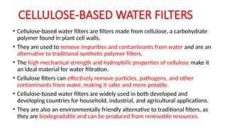 CELLULOSE-BASED WATER FILTERS
• Cellulose-based water filters are filters made from cellulose, a carbohydrate
polymer found in plant cell walls.
• They are used to remove impurities and contaminants from water and are an
alternative to traditional synthetic polymer filters.
• The high mechanical strength and hydrophilic properties of cellulose make it
an ideal material for water filtration.
• Cellulose filters can effectively remove particles, pathogens, and other
contaminants from water, making it safer and more potable.
• Cellulose-based water filters are widely used in both developed and
developing countries for household, industrial, and agricultural applications.
• They are also an environmentally friendly alternative to traditional filters, as
they are biodegradable and can be produced from renewable resources.
 