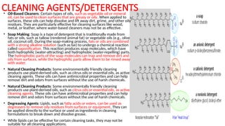 CLEANING AGENTS/DETERGENTS
• Oil-Based Cleaners: Certain types of oils, such as vegetable oil or mineral
oil, can be used to clean surfaces that are greasy or oily. When applied to
surfaces, these oils can help dissolve and lift away dirt, grime, and other oily
residues. They are particularly effective for cleaning surfaces like wood,
metal, or leather, where water-based cleaners may not be as effective.
• Soap Making: Soap is a type of detergent that is traditionally made from
fats or oils, such as tallow (rendered animal fat) or vegetable oils (e.g., olive
oil, coconut oil). During the soap-making process, fats or oils are combined
with a strong alkaline solution (such as lye) to undergo a chemical reaction
called saponification. This reaction produces soap molecules, which have
both hydrophilic (water-attracting) and hydrophobic (water-repelling) parts.
The hydrophobic parts of the soap molecules can trap and remove dirt and
oils from surfaces, while the hydrophilic parts allow them to be rinsed away
with water.
• Natural Cleaning Products: Some environmentally friendly cleaning
products use plant-derived oils, such as citrus oils or essential oils, as active
cleaning agents. These oils can have antimicrobial properties and can help
remove dirt and odors from surfaces without the use of harsh chemicals.
• Natural Cleaning Products: Some environmentally friendly cleaning
products use plant-derived oils, such as citrus oils or essential oils, as active
cleaning agents. These oils can have antimicrobial properties and can help
remove dirt and odors from surfaces without the use of harsh chemicals.
• Degreasing Agents: Lipids, such as fatty acids or esters, can be used as
degreasers to remove oily residues from surfaces or equipment. They can
be applied directly to the surface or used as ingredients in cleaning
formulations to break down and dissolve grease.
• While lipids can be effective for certain cleaning tasks, they may not be
suitable for all cleaning applications.
 
