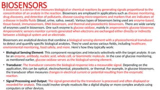 BIOSENSORS
A biosensor is a device that measures biological or chemical reactions by generating signals proportional to the
concentration of an analyte in the reaction. Biosensors are employed in applications such as disease monitoring,
drug discovery, and detection of pollutants, disease-causing micro-organisms and markers that are indicators of
a disease in bodily fluids (blood, urine, saliva, sweat). Various types of biosensors being used are enzyme-based,
tissue-based, immunosensors, DNA biosensors, and thermal and piezoelectric biosensors. There are wide variety
of enzymes used in biosensors. One such enzyme is glucose oxidase, mainly in amperometric glucose biosensor.
Amperometric sensors monitor currents generated when electrons are exchanged either directly or indirectly
between a biological system and an electrode.
Biosensors are analytical devices that combine a biological sensing element with a physicochemical transducer
to detect and quantify specific biological analytes. They're used across various fields, including healthcare,
environmental monitoring, food safety, and more. Here's how they typically work:
• Biological Sensing Element: This component recognizes and interacts selectively with the target analyte. It can
be an enzyme, antibody, nucleic acid, whole cell, or biomimetic molecule. In the case of glucose monitoring,
as mentioned earlier, glucose oxidase serves as the biological sensing element.
• Transducer: The transducer converts the biological response into a measurable signal. Depending on the
application, this can be optical, electrochemical, piezoelectric, or thermal. For example, in glucose biosensors,
the transducer often measures changes in electrical current or potential resulting from the enzymatic
reaction.
• Signal Processing and Output: The signal generated by the transducer is processed and often displayed or
recorded for analysis. This could involve simple readouts like a digital display or more complex analysis using
computers or other devices.
 