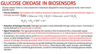 GLUCOSE OXIDASE IN BIOSENSORS
Glucose oxidase (GOx) is a vital component in biosensors designed for measuring glucose levels. Here's how it
typically works:
• Glucose Oxidation: GOx catalyzes the oxidation of glucose to gluconic acid while reducing molecular oxygen to
hydrogen peroxide (𝐻2𝑂2​
):
• Detection of Hydrogen Peroxide: Hydrogen peroxide is easily detectable through various means. Commonly, it
can be detected electrochemically or optically.
• Signal Transduction: The signal generated by the reaction is then transduced into a measurable output,
typically an electrical signal in the case of electrochemical biosensors or an optical signal in optical biosensors.
• In biosensors, this reaction serves as the basis for quantifying glucose levels in various samples such as blood,
serum, or other biological fluids. The amount of glucose present in the sample is directly proportional to the
amount of hydrogen peroxide generated, which in turn is measured to determine the glucose concentration.
• The integration of GOx into biosensors has greatly facilitated the development of glucose monitoring devices,
which are essential in managing conditions like diabetes. These devices offer rapid, accurate, and minimally
invasive methods for monitoring glucose levels, crucial for maintaining health and managing glucose-related
disorders.
 