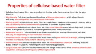 Properties of cellulose based water filter
• Cellulose-based water filters have several properties that make them an attractive choice for water
filtration:
• High Porosity: Cellulose-based water filters have a high porosity structure, which allows them to
efficiently remove impurities and contaminants from water.
• Biodegradability: Cellulose-based water filters are made from a biodegradable material, cellulose, which
reduces their impact on the environment compared to synthetic polymer filters.
• Cost-effective: Cellulose-based water filters are often more affordable than traditional synthetic polymer
filters, making them accessible to a wider range of consumers and communities.
• Renewable resource: Cellulose-based water filters are made from a renewable resource, cellulose,
reducing the dependency on non-renewable resources.
• Good mechanical strength: Cellulose-based water filters have good mechanical strength, allowing them to
maintain their structure and perform effectively over time.
• Chemical resistance: Cellulose-based water filters are resistant to most chemicals, including acids and
bases, and can be used in a wide range of water treatment applications.
• Large surface area: Cellulose-based water filters have a large surface area, which enhances their filtration
capabilities and reduces the frequency of filter replacement.
 