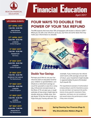 Financial EducationApril 2017
FOUR WAYS TO DOUBLE THE
POWER OF YOUR TAX REFUND
Double Your Savings
The IRS expects that more than 70% of taxpayers will receive a refund in 2017. 1
What you do with a tax refund is up to you, but here are some ideas that may
make your refund twice as valuable.
In this
Month’s Issue
Spring Cleaning Your Finances (Page 3)
Why Diversification Matters (Page 5)
Perhaps you’d like to use your tax
refund to start an education fund for
your children or grandchildren, con-
tribute to a retirement savings ac-
count for yourself, or save for a rainy
day. A financial concept known as
the Rule of 72 can give you a rough
estimate of how long it might take to
double what you initially save. Sim-
ply divide 72 by the annual rate you
hope that your money will earn. For
This hypothetical example of mathematical
compounding is used for illustrative purpos-
es only and does not represent the perfor-
mance of any specific investment. Fees,
expenses, and taxes are not considered
and would reduce the performance shown
if they were included.
UPCOMING EVENTS
example, if you invest your tax refund
and it earns a 6% average annual rate
of return, your investment might double
in approximately 12 years (72 divided
by 6 equals 12).
20th
APRIL 2017
7:30 PM - 9:30 PM
AMSTERDAM
The Netherlands
27th
APRIL 2017
6:00 PM - 8:00 PM
LONDON
United Kingdom
3rd
MAY 2017
7:30 PM - 9:30 PM
FRANKFURT
Germany
4th
MAY 2017
6:00 PM - 8:00 PM
LONDON
United Kingdom
9th
MAY 2017
7:30 PM - 9:30 PM
RIJSWIJK/THE HAGUE
The Netherlands
11th
MAY 2017
6:00 PM - 8:00 PM
LONDON
United Kingdom
11th
MAY 2017
7:30 PM - 9:30 PM
ALMERE
The Netherlands
16th
MAY 2017
6:30 PM - 7:45 PM
MAASTRICHT
The Netherlands
 