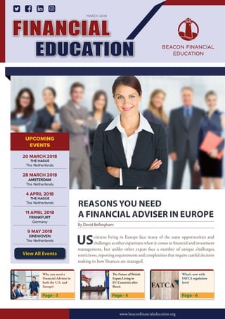REASONS YOU NEED
A FINANCIAL ADVISER IN EUROPE
UScitizens living in Europe face many of the same opportunities and
challenges as other expatriates when it comes to financial and investment
management, but unlike other expats face a number of unique challenges,
restrictions, reporting requirements and complexities that require careful decision
making in how finances are managed.
By David Bellingham
FINANCIAL
EDUCATION
www.beaconginancialeducation.org
www.beaconfinancialeducation.org
MARCH 2018
Page - 4Page - 3 Page - 6
UPCOMING
EVENTS
28 MARCH 2018
AMSTERDAM
The Netherlands
20 MARCH 2018
THE HAGUE
The Netherlands
4 APRIL 2018
THE HAGUE
The Netherlands
9 MAY 2018
EINDHOVEN
The Netherlands
11 APRIL 2018
FRANKFURT
Germany
View All Events
Why you need a
Financial Advisor in
both the U.S. and
Europe?
The Future of British
Expats Living in
EU Countries after
Brexit
What’s new with
FATCA regulation
laws?
 