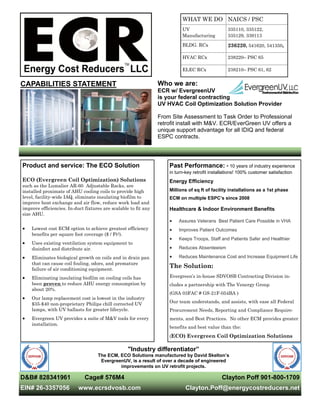 CAPABILITIES STATEMENT Who we are:
ECR w/ EvergreenUV
is your federal contracting
UV HVAC Coil Optimization Solution Provider
From Site Assessment to Task Order to Professional
retrofit install with M&V. ECR/EverGreen UV offers a
unique support advantage for all IDIQ and federal
ESPC contracts.
D&B# 828341961 Cage# 576M4
EIN# 26-3357056 www.ecrsdvosb.com
Clayton Poff 901-800-1709
Clayton.Poff@energycostreducers.net
Past Performance: • 10 years of industry experience
in turn-key retrofit installations! 100% customer satisfaction
Energy Efficiency
Millions of sq ft of facility installations as a 1st phase
ECM on multiple ESPC’s since 2008
Healthcare & Indoor Environment Benefits
 Assures Veterans Best Patient Care Possible in VHA
 Improves Patient Outcomes
 Keeps Troops, Staff and Patients Safer and Healthier
 Reduces Absenteeism
 Reduces Maintenance Cost and Increase Equipment Life
The Solution:
Evergreen’s in-house SDVOSB Contracting Division in-
cludes a partnership with The Venergy Group
(GSA 03FAC # GS-21F-054BA )
Our team understands, and assists, with ease all Federal
Procurement Needs, Reporting and Compliance Require-
ments, and Best Practices. No other ECM provides greater
benefits and best value than the:
(ECO) Evergreen Coil Optimization Solutions
Product and service: The ECO Solution
ECO (Evergreen Coil Optimization) Solutions
such as the Lumalier AR-60 Adjustable Racks, are
installed proximate of AHU cooling coils to provide high
level, facility-wide IAQ, eliminate insulating biofilm to
improve heat exchange and air flow, reduce work load and
improve efficiencies. In-duct fixtures are scalable to fit any
size AHU.
 Lowest cost ECM option to achieve greatest efficiency
benefits per square foot coverage ($ / Ft2).
 Uses existing ventilation system equipment to
disinfect and distribute air.
 Eliminates biological growth on coils and in drain pan
that can cause coil fouling, odors, and premature
failure of air conditioning equipment.
 Eliminating insulating biofilm on cooling coils has
been proven to reduce AHU energy consumption by
about 20%.
 Our lamp replacement cost is lowest in the industry
$35-$40 non-proprietary Philips chill corrected UV
lamps, with UV ballasts for greater lifecycle.
 Evergreen UV provides a suite of M&V tools for every
installation.
WHAT WE DO NAICS / PSC
UV
Manufacturing
335110, 335122,
335129, 339113
BLDG. RCx 236220, 541620, 541350,
HVAC RCx 238220– PSC 65
ELEC RCx 238210– PSC 61, 62
"Industry differentiator”
The ECM, ECO Solutions manufactured by David Skelton’s
EvergreenUV, is a result of over a decade of engineered
improvements on UV retrofit projects.
 