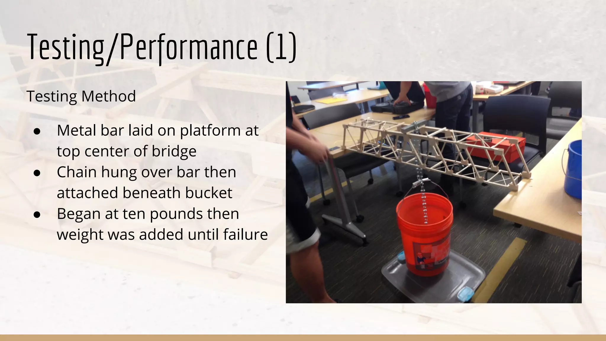 Testing/Performance (1)
Testing Method
● Metal bar laid on platform at
top center of bridge
● Chain hung over bar then
attached beneath bucket
● Began at ten pounds then
weight was added until failure
 