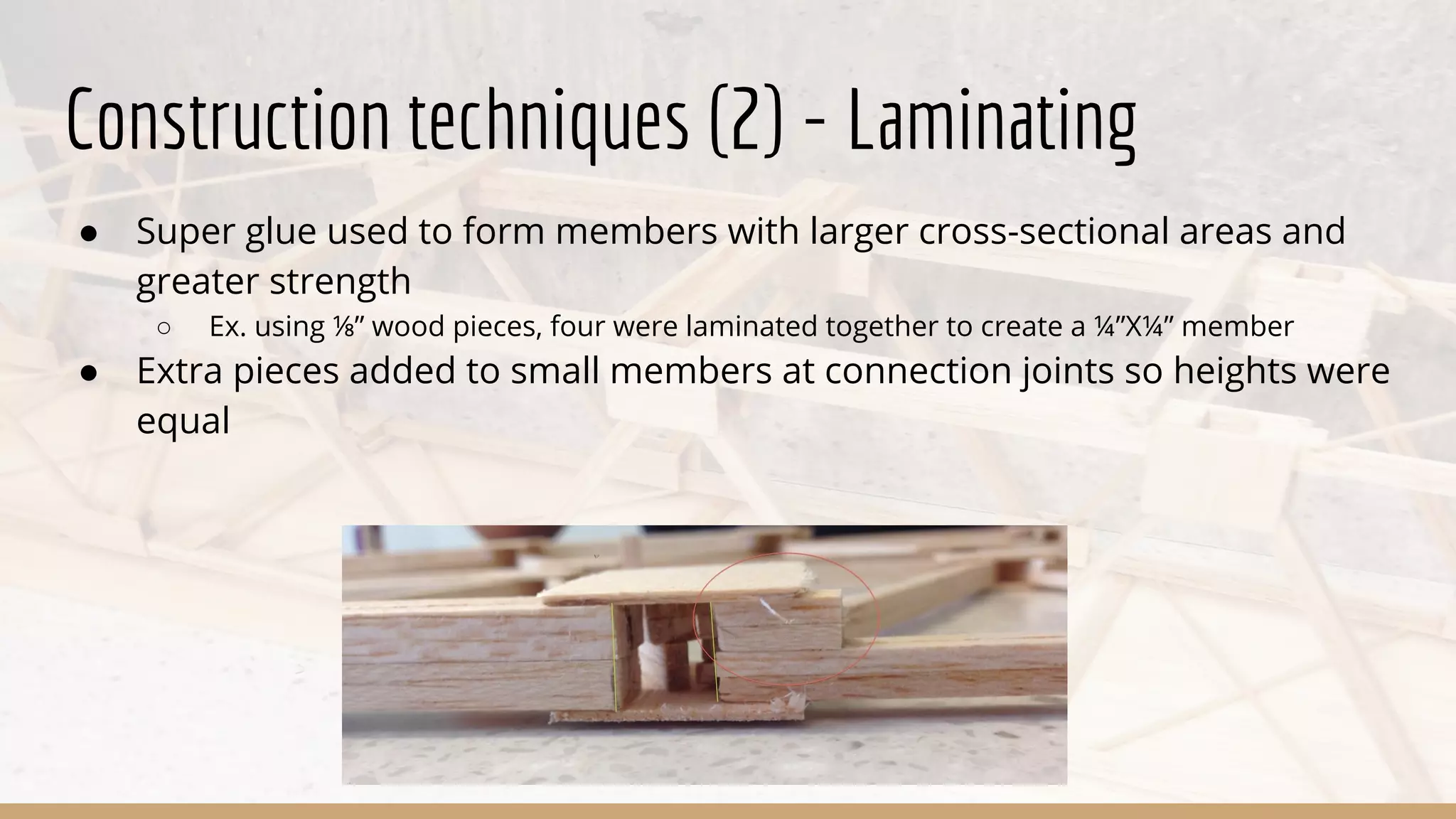 Construction techniques (2) - Laminating
● Super glue used to form members with larger cross-sectional areas and
greater strength
○ Ex. using ⅛” wood pieces, four were laminated together to create a ¼”X¼” member
● Extra pieces added to small members at connection joints so heights were
equal
 