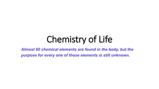 Chemistry of Life
Almost 60 chemical elements are found in the body, but the
purpose for every one of those elements is still unknown.
 