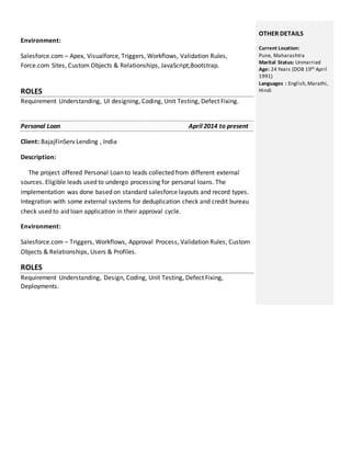 Environment:
Salesforce.com – Apex, Visualforce, Triggers, Workflows, Validation Rules,
Force.com Sites, Custom Objects & Relationships, JavaScript,Bootstrap.
ROLES
Requirement Understanding, UI designing, Coding, Unit Testing, Defect Fixing.
Personal Loan April 2014 to present
Client: BajajFinServ Lending , India
Description:
The project offered Personal Loan to leads collected from different external
sources. Eligible leads used to undergo processing for personal loans. The
implementation was done based on standard salesforce layouts and record types.
Integration with some external systems for deduplication check and credit bureau
check used to aid loan application in their approval cycle.
Environment:
Salesforce.com – Triggers, Workflows, Approval Process, Validation Rules, Custom
Objects & Relationships, Users & Profiles.
ROLES
Requirement Understanding, Design, Coding, Unit Testing, Defect Fixing,
Deployments.
OTHER DETAILS
Current Location:
Pune, Maharashtra
Marital Status: Unmarried
Age: 24 Years (DOB 19th April
1991)
Languages : English,Marathi,
Hindi
 