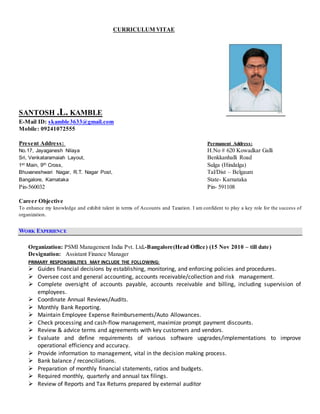 CURRICULUM VITAE
SANTOSH .L. KAMBLE
E-Mail ID: skamble3633@gmail.com
Mobile: 09241072555
Present Address: Permanent Address:
No.17, Jayaganesh Nilaya H.No # 620 Kowadkar Galli
Sri, Venkataramaiah Layout, Benkkanhalli Road
1st Main, 9th Cross, Sulga (Hindalga)
Bhuvaneshwari Nagar, R.T. Nagar Post, Tal/Dist – Belgaum
Bangalore, Karnataka State- Karnataka
Pin-560032 Pin- 591108
Career Objective
To enhance my knowledge and exhibit talent in terms of Accounts and Taxation. I am confident to play a key role for the success of
organization.
WORK EXPERIENCE
Organization: PSMI Management India Pvt. Ltd.-Bangalore(Head Office) (15 Nov 2010 – till date)
Designation: Assistant Finance Manager
PRIMARY RESPONSIBILITIES MAY INCLUDE THE FOLLOWING:
 Guides financial decisions by establishing, monitoring, and enforcing policies and procedures.
 Oversee cost and general accounting, accounts receivable/collection and risk management.
 Complete oversight of accounts payable, accounts receivable and billing, including supervision of
employees.
 Coordinate Annual Reviews/Audits.
 Monthly Bank Reporting.
 Maintain Employee Expense Reimbursements/Auto Allowances.
 Check processing and cash-flow management, maximize prompt payment discounts.
 Review & advice terms and agreements with key customers and vendors.
 Evaluate and define requirements of various software upgrades/implementations to improve
operational efficiency and accuracy.
 Provide information to management, vital in the decision making process.
 Bank balance / reconciliations.
 Preparation of monthly financial statements, ratios and budgets.
 Required monthly, quarterly and annual tax filings.
 Review of Reports and Tax Returns prepared by external auditor
 