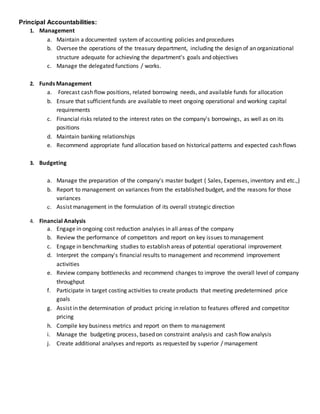 Principal Accountabilities:
1. Management
a. Maintain a documented system of accounting policies and procedures
b. Oversee the operations of the treasury department, including the design of an organizational
structure adequate for achieving the department's goals and objectives
c. Manage the delegated functions / works.
2. Funds Management
a. Forecast cash flow positions, related borrowing needs, and available funds for allocation
b. Ensure that sufficient funds are available to meet ongoing operational and working capital
requirements
c. Financial risks related to the interest rates on the company's borrowings, as well as on its
positions
d. Maintain banking relationships
e. Recommend appropriate fund allocation based on historical patterns and expected cash flows
3. Budgeting
a. Manage the preparation of the company's master budget ( Sales, Expenses, inventory and etc.,)
b. Report to management on variances from the established budget, and the reasons for those
variances
c. Assist management in the formulation of its overall strategic direction
4. Financial Analysis
a. Engage in ongoing cost reduction analyses in all areas of the company
b. Review the performance of competitors and report on key issues to management
c. Engage in benchmarking studies to establish areas of potential operational improvement
d. Interpret the company's financial results to management and recommend improvement
activities
e. Review company bottlenecks and recommend changes to improve the overall level of company
throughput
f. Participate in target costing activities to create products that meeting predetermined price
goals
g. Assist in the determination of product pricing in relation to features offered and competitor
pricing
h. Compile key business metrics and report on them to management
i. Manage the budgeting process, based on constraint analysis and cash flow analysis
j. Create additional analyses and reports as requested by superior / management
 