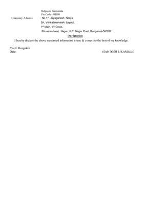 Belgaum, Karnataka
Pin Code -591108
Temporary Address : No.17, Jayaganesh Nilaya
Sri, Venkataramaiah Layout,
1st Main, 9th Cross,
Bhuvaneshwari Nagar, R.T. Nagar Post, Bangalore-560032
Declaration
I hereby declare the above mentioned information is true & correct to the best of my knowledge.
Place: Bangalore
Date: (SANTOSH L KAMBLE)
 