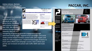 Andrew Johnson, Marketer
andrewjmarketer@gmail.com
www.branded.me/andrewjmarketer
PACCAR, INC.
I redesigned the corporate
website with SEO
standards and call to
action forms. Resulting
lead volume increased
over 50%. We offered
content through Google
Adwords, Bing ads and
retargeting programs to generate engagement through
optimized landing pages. Targeted email campaigns and social
media activity helped maintain contact with sales targets until
ready for sales engagement. I implemented Google Analytics to
track online efforts and campaign success. Over a three-year
period, we increased annualized web traffic 300% web leads
200%.
 
