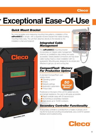 9
r Exceptional Ease-Of-Use
Secondary Unit
Quick Mount Bracket
No more templates and measuring mounting hole patterns...installation of the
mPro400GC is simple with a separate receiver bracket that makes locating
mounting holes easy. The unit then attaches directly to the bracket so the
installation is fast and foolproof.
Integrated Cable
Management
The mPro400GC mounting bracket
incorporates an integral cable management
channel, so installations stay orderly and easily
accessible. Clearly labeled connectors and top-down
cable routing means a clean installation with no
guesswork. Mounting was designed to be simple and
effective to get you up and running fast.
CompactFlash®
Memory
For Production Uptime
A standard CompactFlash card
reliably stores:
  n Operating system
  n Drivers
  n Network settings
  n Application parameters
  n Torque data
Positioned on the back of the unit for added security
and tamper resistance, the card is still easily accessible.
n Rapid controller swap with 50-second boot
  n No licensing or proprietary hardware
  n Card stores up to 10,000 rundowns
Secondary Controller Functionality
A secondary controller is controlled from a master or primary unit. It
has I/O for local error proofing and peripherals, plus a LCD for operator
feedback and troubleshooting.
50
Second
Boot!
 