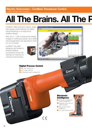 10
Electric Nutrunners – Cordless Transducer Control
LiveWire®
Wireless Communications
LiveWire™
offers precision torque, angle
and speed control features for safety
critical fastening in an ergonomic,
wireless design.
With up to 1,700 rundowns per battery
charge or continuous power, your safety
critical applications are assured to never
run out of power.
LiveWire™
has been
designed and tested to
provide wireless
connectivity across the
harshest of machine-to-
machine environments.
All The Brains. All The P
Electronic
Intelligence
■ On-board controller with
	 power management
■ Integrated servo with I/O
	 signal handling
■ Auto sensing power
	intelligence
■ 512 cycle memory buffer
Digital Process Control
■ Auto bolt sequencing
■ Auto image selection
■ Configurable reject management
 