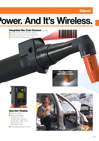 11
Configurable
LED Illumination
Power. And It’s Wireless.
Integrated Bar Code Scanner (optional)
■ Enables real-time bar code data collection
■ Programmable bit for Auto Parameter Select
■ Tool enable and disable configurability
Operator Display
■ Real-time interface
■ Redundant feedback
	 • Green LCD = OK
	 • Yellow LCD = Running
	 • Red LCD = NOK / Errors
	 • Green LED = OK
	 • Red LED = NOK
■ Configurable application buttons
 
