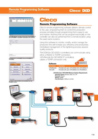 119
mProRemote  TM-COM Minimum System Requirements
		 Operating System: Windows 2000, NT or XP
		 Processor: Pentium
		 Memory: 256MB
		 Free Disk Space: 10MB per controller
Remote Programming Software
Cleco’s remote programming software delivers ultimate control
to the user, empowering them to control the production
process remotely through programming that is easy to use
and intuitive. Anything that can be programmed locally on the
controller can also be performed from a remote location using
the exact same screens.
Using this software to monitor, modify, and/or manage the
production line will increase your efficiency and productivity.
Centralized management of the tightening process assures
quality products.
TM-COM (for GC-E/GC-I controllers) can communicate using
either a RS232 or TCP/IP connection.
mProRemote (for GC-M/GC-P controllers)
utilizes a TCP/IP connection only.
TM-COM Network overview screen lists all mPro400GC-E
and mPro400GC-I controllers connected to the network.
mProRemote for mPro400GC-M and mPro400GC-P
controllers.
All menus in all controllers are accessible from the
Navigator screen.
Remote Programming Software
mProRemote/TM-COM
Software
mProRemote	 Provided with each mPro400GC-M  mPro400GC-P
TM-COM 	 Provided with each mPro400GC-E  mPro400GC-I
Part Number	 Description
 