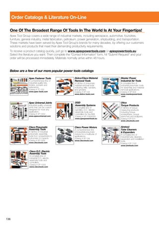 136
Order Catalogs  Literature On-Line
One Of The Broadest Range Of Tools In The World Is At Your Fingertips!
Apex Tool Group covers a wide range of industrial markets, including aerospace, automotive, foundries,
furniture, general industry, metal fabrication, petroleum, power generation, shipbuilding, and transportation.
These markets have been served by Apex Tool Group’s brands for many decades, by offering our customers
solutions and products that meet their demanding productivity requirements.
To receive a product catalog quickly, just go to www.apexpowertools.com or apexpowertools.eu.
Select the literature you want. Then complete the “Contact Information” form, hit “Submit Request” and your
order will be processed immediately. Materials normally arrive within 48 hours.
Below are a few of our more popular power tools catalogs
Cleco Pneumatic
Assembly Tools
A full line of industrial
pneumatic assembly
tools from screwdrivers to
nutrunners to impacts.
(Catalog # SP-1000)
www.clecotools.com
Cleco D.C. Electric
Assembly Tools
A complete line of
industrial D.C. electric
assembly tools and
controllers.
(Catalog # SP-1020)
www.clecotools.com
Dotco/Cleco Material
Removal Tools
A full line of pneumatic
material removal tools
including drills, sanders,
and grinders.
(Catalog # SP-102)
www.dotco-tools.com
Cleco Power Motors
A comprehensive line
of industrial pneumatic
motors for a multitude of
applications.
(Catalog # SP-104)
www.clecotools.com
Master Power
Industrial Air Tools
A complete line of
industrial pneumatic tools
for assembly and material
removal applications.
(Catalog # SP-904)
www.masterpowertools
.com
Utica
Torque Products
A full line of torque
measuring products
including torque
screwdrivers, torque
wrenches and analyzers.
(Catalog # SP-301)
www.uticatools.com
Airetool
Tube Cleaners
 Expanders
A complete line of
industrial tube cleaners,
expanders and installation
tools.
(Catalog # SP-1100)
www.airetools.com
Apex Fastener Tools
A comprehensive line of
industrial quality bits,
finders, sockets and
extensions.
(Catalog # TC-100)
www.apex-tools.com
Apex Universal Joints
Industrial quality universal
joints that can be custom
designed for most any
application.
(Catalog # SP-1400)
www.apexuniversal.com
DGD
Assembly Systems
A complete line of
spindles, D.C. electric
assembly tools and
controllers for the MVI.
(Catalog # SP-703DE/EN)
www.apexpowertools.eu
 