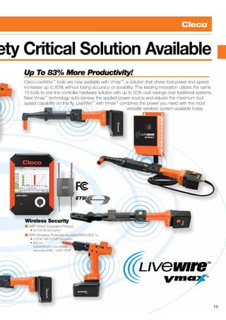 13
ety Critical Solution Available
Wireless Security
■ WEP (Wired Equivalent Privacy)
      • 64/128 Bit Encryption
■ WPA (Wireless Protected Access)/WPA2/802.1x
      • 128 Bit TKIP/CCMP Encryption
      • 802.1x
		 Authentification pre-shared
	 	 keymode (PSK) - LEAP, PEAP
Up To 83% More Productivity!
Cleco LiveWire™
tools are now available with Vmax™
, a solution that drives tool power and speed
increases up to 83% without losing accuracy or durability. This leading innovation utilizes the same
10 tools to one line controller hardware solution with up to 50% cost savings over traditional systems.
New Vmax™
technology auto-senses the applied power source and adjusts the maximum tool
speed capability on the fly. LiveWire™
with Vmax™
combines the power you need with the most
	 versatile wireless system available today.
13
 