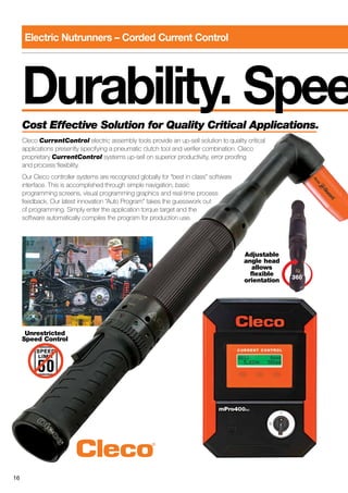 16
Durability. SpeeCost Effective Solution for Quality Critical Applications.
Cleco CurrentControl electric assembly tools provide an up-sell solution to quality critical
applications presently specifying a pneumatic clutch tool and verifier combination. Cleco
proprietary CurrentControl systems up-sell on superior productivity, error proofing
and process flexibility.
Our Cleco controller systems are recognized globally for “best in class” software
interface. This is accomplished through simple navigation, basic
programming screens, visual programming graphics and real-time process
feedback. Our latest innovation “Auto Program” takes the guesswork out
of programming. Simply enter the application torque target and the
software automatically compiles the program for production use.
Adjustable
angle head
allows
flexible
orientation
Unrestricted
Speed Control
Electric Nutrunners – Corded Current Control
 