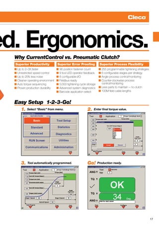 17
ed. Ergonomics.Why CurrentControl vs. Pneumatic Clutch?
Superior Productivity
n Up to 2–3X faster
n Unrestricted speed control
n Up to 25% less noise
n Cleaner operating environment
n Auto torque sequencing
n Proven production durability
Superior Process Flexibility
n 255 programmable tightening strategies
n 6 configurable stages per strategy
n Angle process control/monitoring
n Counter-clockwise process
control/monitoring
n Less parts to maintain – no clutch
n 100M field cable lengths
Superior Error Proofing
n 96 position fastener count
n 9 tool LED operator feedback
n 8 configurable I/O
n Fieldbus ready
n 5,000 tightening cycle storage
n Advanced system diagnostics
n Barcode application select
Easy Setup 1-2-3-Go!
1. Select “Basic” from menu. 2. Enter final torque value.
3. Tool automatically programmed. Go! Production ready.
 