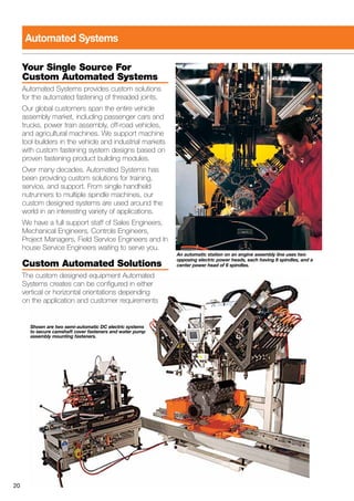 20
Your Single Source For
Custom Automated Systems
Automated Systems provides custom solutions
for the automated fastening of threaded joints.
Our global customers span the entire vehicle
assembly market, including passenger cars and
trucks, power train assembly, off-road vehicles,
and agricultural machines. We support machine
tool builders in the vehicle and industrial markets
with custom fastening system designs based on
proven fastening product building modules.
Over many decades, Automated Systems has
been providing custom solutions for training,
service, and support. From single handheld
nutrunners to multiple spindle machines, our
custom designed systems are used around the
world in an interesting variety of applications.
We have a full support staff of Sales Engineers,
Mechanical Engineers, Controls Engineers,
Project Managers, Field Service Engineers and In
house Service Engineers waiting to serve you.
Custom Automated Solutions
The custom designed equipment Automated
Systems creates can be configured in either
vertical or horizontal orientations depending
on the application and customer requirements
Automated Systems
An automatic station on an engine assembly line uses two
opposing electric power heads, each having 8 spindles, and a
center power head of 6 spindles.
Shown are two semi-automatic DC electric systems
to secure camshaft cover fasteners and water pump
assembly mounting fasteners.
 