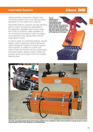 21
Automated Systems
The left
cylinder head of
a V12 engine is
being fastened using
a 26 spindle fixtured
electric multiple. The suspension
system has been designed to not
only support the weight of the
tool, but to rotate into fastening
alignment with the cylinder head
on the right side of the engine.
utilizing standard components. Designs may
incorporate operator input or be fully automated
dependent on the needs of the customer.
Automated Systems’ products use high-efficiency
electric motors manufactured specifically for
this application. Available motor torques range
from 2 Nm to 4,000 Nm. Motor spindles can
be mounted and arranged to match any pattern
using standard in-line, special offset, and 90°
angle electric motors.
In order to apply our powerhead designs, we also
design custom suspension systems along with
cable management systems to provide support
and movement. In addition to custom built
stations fitted with fixtured nutrunner powerheads,
Automated System designs, builds, installs and
provides service and support from the complete
fastening lines.
The above manually operated railroad wheel bearing multiple has the capability to tighten three (3) fasteners equally spaced on various
centers between 3.50” to 5.85” diameters up to 600 NM torque.
 