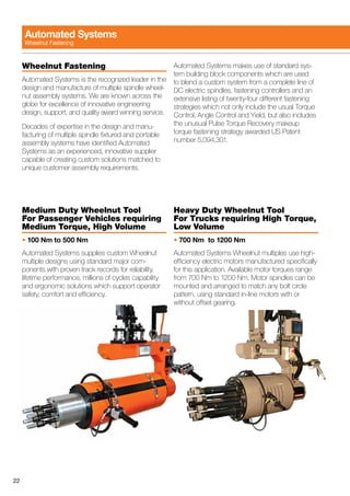 22
Wheelnut Fastening
Automated Systems is the recognized leader in the
design and manufacture of multiple spindle wheel-
nut assembly systems. We are known across the
globe for excellence of innovative engineering
design, support, and quality award winning service.
Decades of expertise in the design and manu-
facturing of multiple spindle fixtured and portable
assembly systems have identified Automated
Systems as an experienced, innovative supplier
capable of creating custom solutions matched to
unique customer assembly requirements.
Automated Systems makes use of standard sys-
tem building block components which are used
to blend a custom system from a complete line of
DC electric spindles, fastening controllers and an
extensive listing of twenty-four different fastening
strategies which not only include the usual Torque
Control, Angle Control and Yield, but also includes
the unusual Pulse Torque Recovery makeup
torque fastening strategy awarded US Patent
number 5,094,301.
Medium Duty Wheelnut Tool
For Passenger Vehicles requiring
Medium Torque, High Volume
• 100 Nm to 500 Nm
Automated Systems supplies custom Wheelnut
multiple designs using standard major com-
ponents with proven track records for reliability,
lifetime performance, millions of cycles capability
and ergonomic solutions which support operator
safety, comfort and efficiency.
Heavy Duty Wheelnut Tool
For Trucks requiring High Torque,
Low Volume
• 700 Nm to 1200 Nm
Automated Systems Wheelnut multiples use high-
efficiency electric motors manufactured specifically
for this application. Available motor torques range
from 700 Nm to 1200 Nm. Motor spindles can be
mounted and arranged to match any bolt circle
pattern, using standard in-line motors with or
without offset gearing.
Automated Systems
Wheelnut Fastening
 