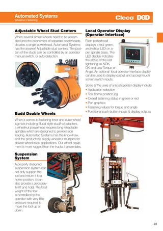 23
Automated Systems
Wheelnut Fastening
Adjustable Wheel Stud Centers
When several similar wheels need to be assem-
bled and the economics of separate powerheads
dictates a single powerhead, Automated Systems
has the answer! Adjustable stud centers. The posi-
tion of the studs can be controlled by an operator
manual switch, or auto detection.
Budd Double Wheels
When it comes to fastening inner and outer wheel
lug nuts including Budd style stud/nut adapters,
a wheelnut powerhead requires long retractable
spindles which are designed to prevent side
loading. Automated Systems has the know-how,
and the products to supply wheelnut multiples for
double wheel truck applications. Our wheel equip-
ment is more rugged than the trucks it assembles.
Suspension
System
A properly designed
suspension system can
not only support the
tool and return it to a
home position, it can
also provide a zero grav-
ity lift and hold. The total
weight of the tool
is controlled by the
operator with very little
pressure required to
move the tool up or
down.
Local Operator Display
(Operator Interface)
Each powerhead
displays a red, green,
and yellow LED on a
per spindle basis. The
LED display indicates
the status of the last
tightening as NOK,
OK and Low Torque or
Angle. An optional local operator interface display
can be used to display output, and accept touch
screen switch inputs.
Some of the uses of a local operator display include:
• Application selection
• Tool home position jog
• Overall fastening status in green or red
• Part graphics
• Fastening values for torque and angle
• Functional push-button inputs & display outputs
 