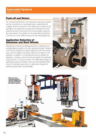 24
Push-off and Return
On moving transfer lines, the overhead suspension system
can be mounted to an overhead track, supporting the
multiple. At the conclusion of the fastening rundown by all
spindles, the suspension pushes the tool away from the
wheel and returns the tool to the home position ready for
the next wheel. The vehicle on the assembly transfer line
continues to move while the lug nuts are being tightened.
Application Detection of
Aluminum and Steel Wheels
Wheel lug nut tools are distinguished from standard hori-
zontally aligned systems by their cylindrical shape. Rotation
of the tool is required for proper alignment with the wheel
lugs, and the ability to provide a clear line of sight for the
operator. In addition, a 6 spindle tool can be rotated 30
degrees, rundown a second time and tighten the alternate
6 lug nuts on a 12 lug nut wheel. This alternative design is
tightening dual truck wheels, and can automatically deter-
mine if the wheel is aluminum or steel and change the
fastening parameters automatically.
Automated Systems
Wheelnut Fastening
Shown are two
manually operated
vertical multiples and
one semi-automatic
DC electric systems.
 