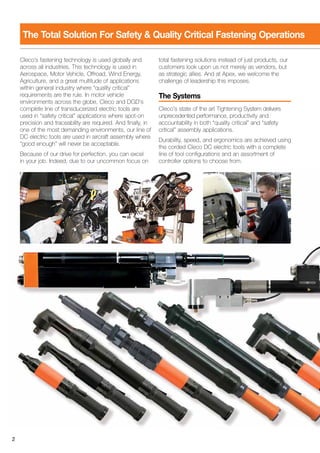 Cleco's fastening technology is used globally and
across all industries. This technology is used in
Aerospace, Motor Vehicle, Offroad, Wind Energy,
Agriculture, and a great multitude of applications
within general industry where “quality critical”
requirements are the rule. In motor vehicle
environments across the globe, Cleco and DGD's
complete line of transducerized electric tools are
used in “safety critical” applications where spot-on
precision and traceability are required. And finally, in
one of the most demanding environments, our line of
DC electric tools are used in aircraft assembly where
“good enough” will never be acceptable.
Because of our drive for perfection, you can excel
in your job. Indeed, due to our uncommon focus on
total fastening solutions instead of just products, our
customers look upon us not merely as vendors, but
as strategic allies. And at Apex, we welcome the
challenge of leadership this imposes.
The Systems
Cleco's state of the art Tightening System delivers
unprecedented performance, productivity and
accountability in both “quality critical” and “safety
critical” assembly applications.
Durability, speed, and ergonomics are achieved using
the corded Cleco DC electric tools with a complete
line of tool configurations and an assortment of
controller options to choose from.
2
The Total Solution For Safety & Quality Critical Fastening Operations
 