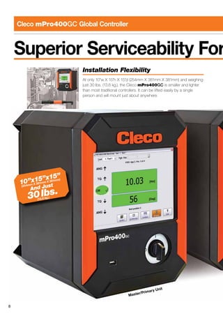 8
Cleco mPro400GC Global Controller
Superior Serviceability For
Master/Primary Unit
Installation Flexibility
At only 10”w X 15”h X 15”d (254mm X 381mm X 381mm) and weighing
just 30 lbs. (13.6 kg.), the Cleco mPro400GC is smaller and lighter
than most traditional controllers. It can be lifted easily by a single
person and will mount just about anywhere.
10”x15”x15”
(254mm X 381mm X 381mm)
And Just
30lbs.
(13.6 kg.)
 