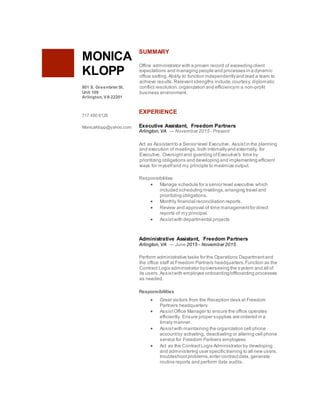 MONICA
KLOPP
801 S. Greenbrier St.
Unit 109
Arlington, VA 22201
717 450 6126
MonicaKlopp@yahoo.com
SUMMARY
Office administrator with a proven record of exceeding client
expectations and managing people and processes in a dynamic
office setting.Ability to function independentlyand lead a team to
achieve results.Relevantstrengths include,courtesy, diplomatic
conflict resolution,organization and efficiencyin a non-profit
business environment.
EXPERIENCE
Executive Assistant, Freedom Partners
Arlington,VA — November 2015 - Present
Act as Assistantto a Senior level Executive. Assistin the planning
and execution of meetings,both internallyand externally, for
Executive. Oversightand guarding ofExecutive's time by
prioritizing obligations and developing and implementing efficient
ways for myselfand my principle to maximize output.
Responsibilities
 Manage schedule for a senior level executive which
included scheduling meetings,arranging travel and
prioritizing obligations.
 Monthly financial reconciliation reports.
 Review and approval of time managementfor direct
reports of my principal.
 Assistwith departmental projects
Administrative Assistant, Freedom Partners
Arlington,VA — June 2015 - November 2015
Perform administrative tasks for the Operations Departmentand
the office staff at Freedom Partners headquarters.Function as the
Contract Logix administrator byoverseeing the system and all of
its users.Assistwith employee onboarding/offboarding processes
as needed.
Responsibilities
 Greet visitors from the Reception desk at Freedom
Partners headquarters
 AssistOffice Manager to ensure the office operates
efficiently. Ensure proper supplies are ordered in a
timely manner.
 Assistwith maintaining the organization cell phone
accountby activating, deactivating or altering cell phone
service for Freedom Partners employees
 Act as the ContractLogix Administrator by developing
and administering user specific training to all new users,
troubleshootproblems,enter contractdata, generate
routine reports and perform data audits.
 