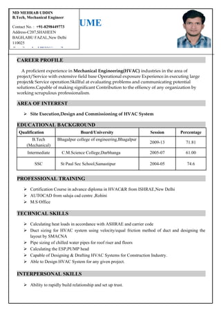RESUME
CAREER PROFILE
A proficient experience in Mechanical Engineering(HVAC) industries in the area of
project/Service with extensive field base Operational exposure Experience.in executing large
project& Service operation.Skillful at evaluating problems and cummunicating potential
solutions.Capable of making significant Contribution to the effiency of any organization by
working scrupulous professionalism.
AREA OF INTEREST
 Site Execution,Design and Commissioning of HVAC System
EDUCATIONAL BACKGROUND
Qualification Board/University Session Percentage
B.Tech
(Mechanical)
Bhagalpur college of engineering,Bhagalpur
2009-13 71.81
Intermediate C.M.Science College,Darbhanga 2005-07 61.00
SSC St Paul Sec School,Samastipur 2004-05 74.6
PROFESSIONAL TRAINING
 Certification Course in advance diploma in HVAC&R from ISHRAE,New Delhi
 AUTOCAD from saluja cad centre ,Rohini
 M.S Office
TECHNICAL SKILLS
 Calculating heat loads in accordance with ASHRAE and carrier code
 Duct sizing for HVAC system using velocity/equal friction method of duct and designing the
layout by SMACNA
 Pipe sizing of chilled water pipes for roof riser and floors
 Calculating the ESP,PUMP head
 Capable of Designing & Drafting HVAC Systems for Construction Industry.
 Able to Design HVAC System for any given project.
INTERPERSONAL SKILLS
 Ability to rapidly build relationship and set up trust.
MD MEHRAB UDDIN
B.Tech, Mechanical Engineer
Contact No. : +91-8298449773
Address-C207,SHAHEEN
BAGH,ABU FAZAL,New Delhi
110025
E-mail: mehrab09316@gmail.com
 