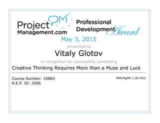May 3, 2015
presented to
Vitaly Glotov
In recognition for successfully completing
Creative Thinking Requires More than a Muse and Luck
Course Number: 10883
R.E.P. ID: 2006
PMP/PgMP:1.00 PDU
 