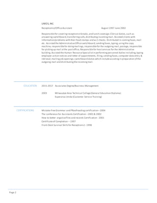 Page 2
UMOS, INC
Receptionist/OfficeAssistant August 1997-June 2002
Responsiblefor coveringreceptionistbreaks,and lunch coverage.Clerical duties,such as
answering switchboard,transferringcalls,distributingincomingmail. Assisted clients with
information/problems with their food stamps and w-2 checks. Distributed in-comingfaxes,mail
etc. Assisted the AdministrativeOfficeswitchboard,sendingfaxes,typing,usingthe copy
machine, responsiblefor doingmailings,responsiblefor the outgoing mail,postage, responsible
for pickingup mail atthe postoffice, Responsiblefor hostservices for the Administrative
building.Assisted the Human ResourceSpecialistin performingpersonnel duties including,typing
employee action notices and letter of appointments, filing,sendingfaxes,computer data entry &
retrieval;mailingjob openings;switchboard duties which includeassistingin preparation of the
outgoing mail and distributingtheincomingmail.
EDUCATION 2015-2017 Associates Degree/Business Management
2003 Milwaukee Area Technical College(General Education Diploma)
Esperanza Unida (Customer Service Training)
CERTIFICATIONS Mistake-FreeGrammar and PRoofreadingcertification–2004
The conference for Assistants Certification –2001 & 2002
How to better organizefiles and records Certification - 2001
Certificateof Completion – 1997
Front-Desk Survival Skillsfor Receptionist - 1998
 