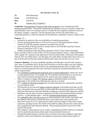 M E M O R A N D U M
To Olen Honeyman
From Ned McDonnell
Date 28-Feb-02
Re Conseco, Inc. (“Conseco”)
Conclusion. Reassignment of Conseco to the work-out group is now warranted given the
findings presented below. The premise underlying any argument in favor of Conseco is that it has
held embedded value in its insurance reserves to enable the life companies sufficient to bail out
the finance company’s operation. The life operation does not have the wherewithal, as a
continuing operation, to allow for payment of all debt back as scheduled. Conseco is likely to fail.
Purpose. To….
 summarize an analysis of the core profitability of underlying operations;
 forecast operating performance over the next 10 years if current performance remains
constant or if the life insurance operations are placed into run-off;
 assess the ability of the life insurers to assume most or all of the debt issued by Conseco
Finance Corporation (“CFC”); and,
 identify the prospect of full and timely repayment of the $11.4bn of debt outstanding.
Please note that, of the $11.4bn of debt, 18% has been provided by Conseco’s relationship banks
while roughly 10% represents repo agreements with investment banks, referenced written against
loans by CFC for mobile homes. For this paper, the credit officer assumes that Conseco has to re-
pay all of the debt and that the collateral underlying the repo lines has little recovery value.
Conseco’s dilemma. If Conseco gradually liquidates itself through a run-off of the insurance
lines, there is a possibility that it can pay down the debt over the next eight to ten years. Barring
financial interventions by outside investors, the outstanding bank lines have less than a 50%
chance of eventual repayment; the loans will almost certainly be extended beyond Dec-05, the
current maturity dates.
 The assumptions underlying the projections rely on current performance, which may not be
accurate going-forward. For example, the 7% investment yield forecast over the next few
years may be unrealistically high given low interest rates and a sluggish economy.
 There is evidence to suggest that recovery values on defaulted finance receivables,
particularly in the mobile home financing unit, may be overstated.
 CFC’s ability to sell assets is limited since its book of business has contracted by one-third
over the past two years.
 The forecasts do not assess the impact of adverse selection as the health care books run off;
that is, the people who are most likely to claim under their nursing home policies will likely
hold onto those policies while their healthier compatriots will more likely lapse their policies.
 Regulators may not allow Conseco to upstream as $2-4bn of discretionary health insurance
reserves – as policyholders lapse – from the regulated health insurance subsidiaries.
 The embedded value of the life reserves has been diminished with weaker asset quality and
the industry-wide erosion of whole life policy sales (where such value typically lies).
 Since the Conseco G.A.A.P. statements are unclear about the impact of asset sales on debt
repayment, granting Conseco the benefit of the doubt by adding all proceeds in after-the-fact
may exaggerate the debt reduction attained. These projections grant Conseco the $1.8bn
benefit of the doubt.
 The company is under pressure not to re-price “guaranteed renewable” policies at exorbitant
levels to pocket the premiums already paid in by policyholders forced out.
 Though the health insurance contracts relieve Conseco of any future obligation upon their
lapsation, recent court settlements and regulatory actions have found Conseco guilty of
 