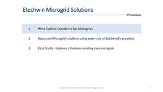 Etechwin Microgrid Solutions
1 Wind Turbine Experience for Microgrids
2 Advanced Microgrid solutions using extension of Goldwind’s expertise
3 Case Study - Goldwind / Etechwin installing more microgrids
Copyright © Goldwind Science & Technology Co., Ltd 2
 