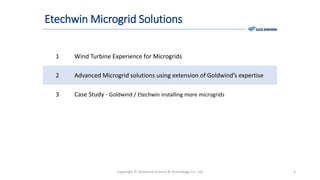 Etechwin Microgrid Solutions
1 Wind Turbine Experience for Microgrids
2 Advanced Microgrid solutions using extension of Goldwind’s expertise
3 Case Study - Goldwind / Etechwin installing more microgrids
Copyright © Goldwind Science & Technology Co., Ltd 5
 