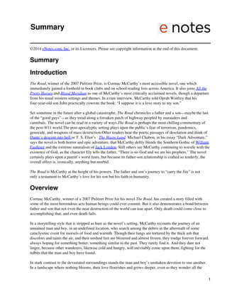 Summary
©2014 eNotes.com, Inc. or its Licensors. Please see copyright information at the end of this document.
Summary
Introduction
The Road, winner of the 2007 Pulitzer Prize, is Cormac McCarthy’s most accessible novel, one which
immediately gained a foothold in book clubs and on school reading lists across America. It also joins All the
Pretty Horses and Blood Meridian as one of McCarthy’s most critically acclaimed novels, though a departure
from his usual western settings and themes. In a rare interview, McCarthy told Oprah Winfrey that his
four-year-old son John practically cowrote the book: “I suppose it is a love story to my son.”
Set sometime in the future after a global catastrophe, The Road chronicles a father and a son—maybe the last
of the “good guys”—as they tread along a forsaken patch of highway peopled by marauders and
cannibals. The novel can be read in a variety of ways.The Road is perhaps the most chilling commentary of
the post-9/11 world.The post-apocalyptic setting plays upon the public’s fear of terrorism, pandemics,
genocide, and weapons of mass destruction.Other readers hear the poetic passages of desolation and think of
Dante’s descent into hell or T. S. Eliot’s The Waste Land. Michael Chabon, in his essay “Dark Adventure,”
says the novel is both horror and epic adventure, that McCarthy deftly blends the Southern Gothic of William
Faulkner and the extreme naturalism of Jack London. Still others see McCarthy continuing to wrestle with the
existence of God, as the character Ely tells the father, “There is no God and we are his prophets.” The novel
certainly plays upon a parent’s worst fears, but because its father-son relationship is crafted so tenderly, the
overall effect is, ironically, anything but morbid.
The Road is McCarthy at the height of his powers. The father and son’s journey to “carry the fire” is not
only a testament to McCarthy’s love for his son but his faith in humanity.
Overview
Cormac McCarthy, winner of a 2007 Pulitzer Prize for his novel The Road, has created a story filled with
some of the most horrendous acts human beings could ever commit. But it also demonstrates a bond between
father and son that not even the near destruction of the world can tear apart. Only death could come close to
accomplishing that, and even death fails.
In a storytelling style that is stripped as bare as the novel’s setting, McCarthy recounts the journey of an
unnamed man and boy, in an undefined location, who search among the debris in the aftermath of some
cataclysmic event for morsels of food and warmth. Though their lungs are tortured by the thick ash that
discolors and taints the air, and their unshod feet are blistered and almost frozen, they trudge forever forward,
always hoping for something better, something similar to the past. They rarely find it. And they dare not
linger, because other wanderers, likewise cold and hungry, will inevitably come upon them, fighting for the
tidbits that the man and boy have found.
In stark contrast to the devastated surroundings stands the man and boy’s unshaken devotion to one another.
In a landscape where nothing blooms, their love flourishes and grows deeper, even as they wonder all the
1
 