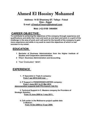 Ahmed El Hossiny Mohamed
Address: 14 El Shaarawy ST. Talbya - Faisal
Giza – Egypt
E-mail: a7med.el7ossiny@hotmail.com
Mob: (+2) 0100 5464864
CAREER OBJECTIVE:
To contribute to achieving the objectives of the company through experience and
qualifications and skills that I own and work as one team and work in a spirit of the
challenge in the area of work and I will work for the benefit of the company to gain
more experience and skills in my work to reach the objectives of which is real
success in my career.
EDUCATION
1 Bachelor of Business Administration from the Higher Institute of
Studies and Cooperative administrative.
2 Major: Business Administration and Accounting.
3 Year Graduated: “2010”.
EXPERIENCE
1. IT Specialist in Triple A company:
From 1 apr 2014 Until now
2. IT Support in PIONEERSSECURITIES company:
From 1 June 2011 to 31 Mar 2014
Administration supports both PCs branch (100 PC)
3. Technical Support in C. Masters company for Providers of
Strategic Solution:
From 15 June 2009 to 1 may 2011:
4. Call center in the Mobiserve project update data
in Mobinil :
From 15 Oct 2008 to 15 apr 2009:
 