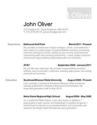 J.Oliver
John Oliver
210 Tradition Dr. Cape Girardeau, MO 63701
T: 573-979-2912E: jjoliver33s@gmail.com
Experience DalhousieGolf Club March 2011 - Present
My job titles at Dalhousie include manager, server, and bartender. I
have taken on a wide range of responsibilities including conducting
inventory and liquor pricing, setting up and running specialevents,
supervising staff,and ensuring productivity. I value quality customer
service and enjoy building relationships with our members.
AT&T September2009 - January2011
My job title was salesman. My primary responsibilities involved
working one-on-one with customers,meeting sales goals, and selling
products and services.
Education SoutheastMissouriState University August 2008 - Present
I am currently a student at Southeast Missouri State University
seeking a Bachelor’s Degree in Business Administration. My
expected graduation date is May 2016.
Notre Dame RegionalHigh School August2004 - May 2008
As a student at Notre Dame, I was very active in athletics. I
participated in golf, soccer,and basketball. In addition to sports, I
worked hard to also be a successfulstudent, and eventually was
awarded the Bright Flight Scholarship upon graduation.
 