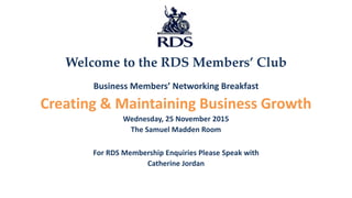 Welcome to the RDS Members’ Club
Business Members’ Networking Breakfast
Creating & Maintaining Business Growth
Wednesday, 25 November 2015
The Samuel Madden Room
For RDS Membership Enquiries Please Speak with
Catherine Jordan
 